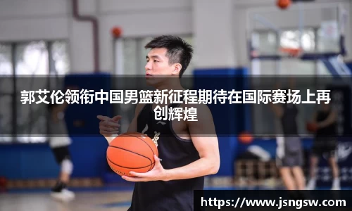 郭艾伦领衔中国男篮新征程期待在国际赛场上再创辉煌